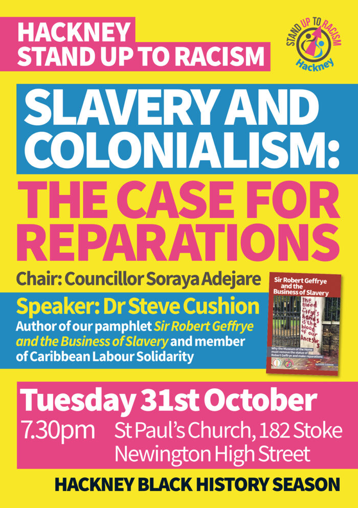 Hackney Stand Up To Racism Slavery and Colonialism – the case for Reparations Chair: Councillor Soraya Adejare Speaker: Dr Steve Cushion Author of our pamphlet Sir Robert Geffrye and the Business of Slavery and member of Caribbean Labour Solidarity Tuesday 31st October St Paul’s Church 182 Stoke Newington High Street 7.30 pm